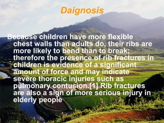 Daignosis
Because children have more flexible
chest walls than adults do, their ribs are
more likely to bend than to break;
therefore the presence of rib fractures in
children is evidence of a significant
amount of force and may indicate
severe thoracic injuries such as
pulmonary contusion.[1] Rib fractures
are also a sign of more serious injury in
elderly people
 
