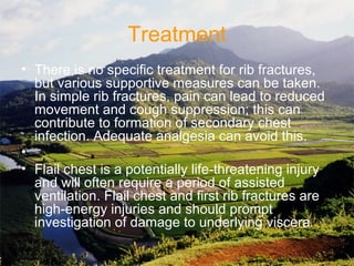 Treatment
• There is no specific treatment for rib fractures, 
but various supportive measures can be taken. 
In simple rib fractures, pain can lead to reduced 
movement and cough suppression; this can 
contribute to formation of secondary chest 
infection. Adequate analgesia can avoid this.
•  
• Flail chest is a potentially life-threatening injury 
and will often require a period of assisted 
ventilation. Flail chest and first rib fractures are 
high-energy injuries and should prompt 
investigation of damage to underlying viscera
 