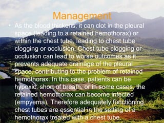 Management
• As the blood thickens, it can clot in the pleural
space (leading to a retained hemothorax) or
within the chest tube, leading to chest tube
clogging or occlusion. Chest tube clogging or
occlusion can lead to worse outcomes as it
prevents adequate drainage of the pleural
space, contributing to the problem of retained
hemothorax. In this case, patients can be
hypoxic, short of breath, or in some cases, the
retained hemothorax can become infected
(empyema). Therefore adequately functioning
chest tubes are essential in the setting of a
hemothorax treated with a chest tube.
 