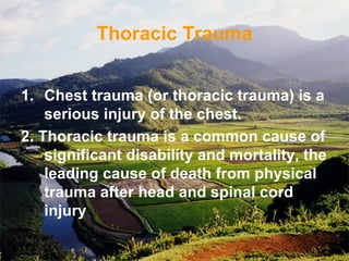 Thoracic Trauma
1. Chest trauma (or thoracic trauma) is a
serious injury of the chest.
2. Thoracic trauma is a common cause of
significant disability and mortality, the
leading cause of death from physical
trauma after head and spinal cord
injury
 