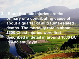 3. . Blunt thoracic injuries are the
primary or a contributing cause of
about a quarter of all trauma-related
deaths. The mortality rate is about
1600.Chest injuries were first
described in detail in around 1600 BC
in Ancient Egypt.
 