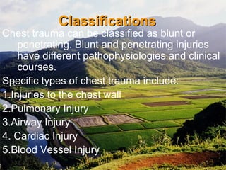 ClassificationsClassifications
Chest trauma can be classified as blunt or
penetrating. Blunt and penetrating injuries
have different pathophysiologies and clinical
courses.
Specific types of chest trauma include:
1.Injuries to the chest wall
2.Pulmonary Injury
3.Airway Injury
4. Cardiac Injury
5.Blood Vessel Injury
 