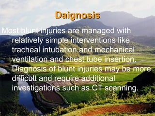 DaignosisDaignosis
Most blunt injuries are managed with
relatively simple interventions like
tracheal intubation and mechanical
ventilation and chest tube insertion.
Diagnosis of blunt injuries may be more
difficult and require additional
investigations such as CT scanning.
 