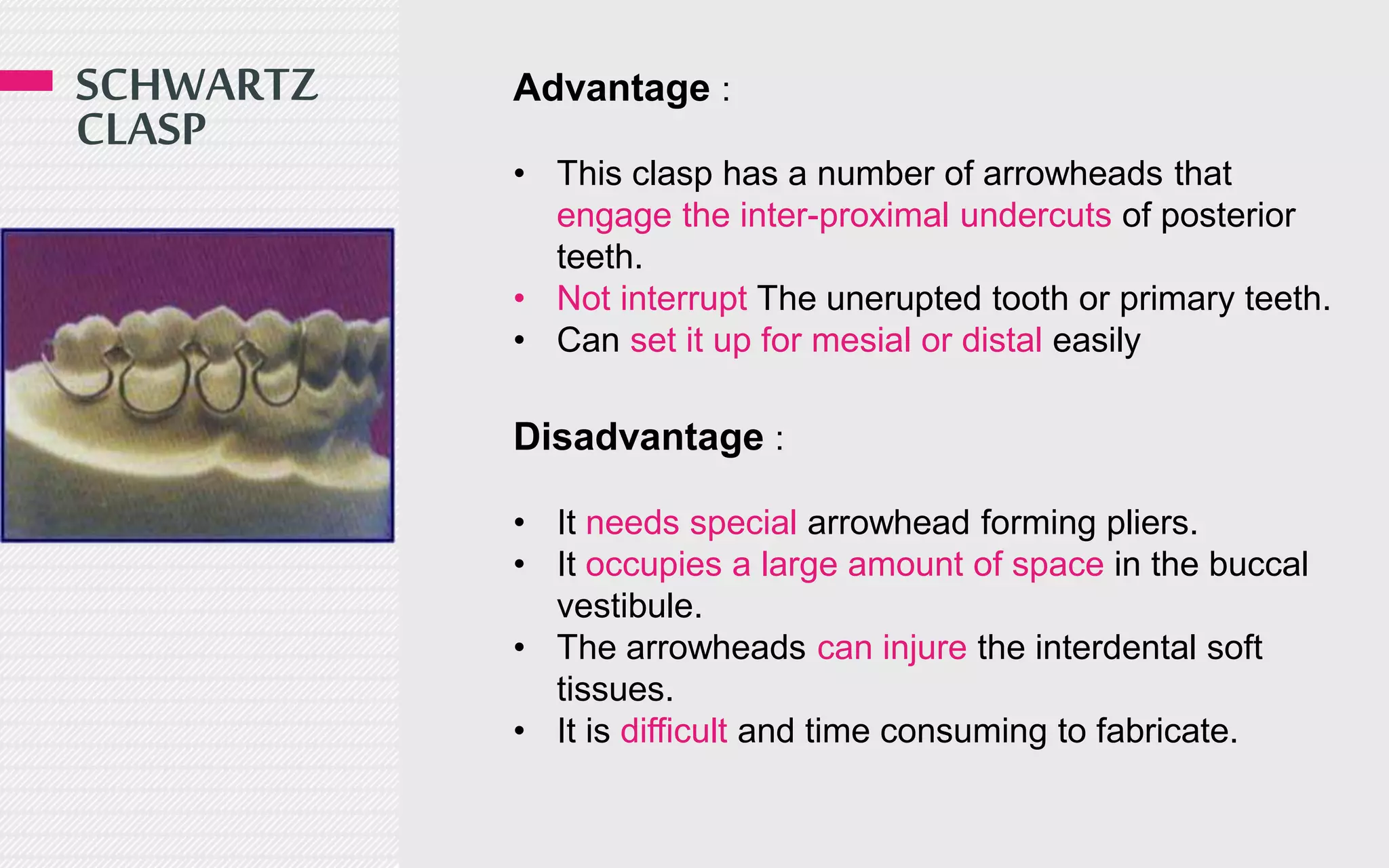 SCHWARTZ
CLASP
Advantage :
• This clasp has a number of arrowheads that
engage the inter-proximal undercuts of posterior
teeth.
• Not interrupt The unerupted tooth or primary teeth.
• Can set it up for mesial or distal easily
Disadvantage :
• It needs special arrowhead forming pliers.
• It occupies a large amount of space in the buccal
vestibule.
• The arrowheads can injure the interdental soft
tissues.
• It is difficult and time consuming to fabricate.
 