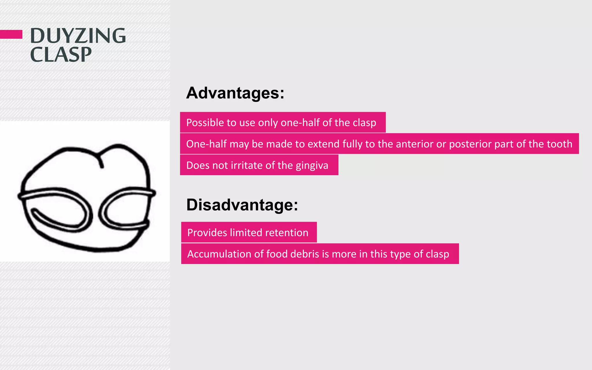 DUYZING
CLASP
Advantages:
Disadvantage:
Possible to use only one-half of the clasp
One-half may be made to extend fully to the anterior or posterior part of the tooth
Provides limited retention
Accumulation of food debris is more in this type of clasp
Does not irritate of the gingiva
 
