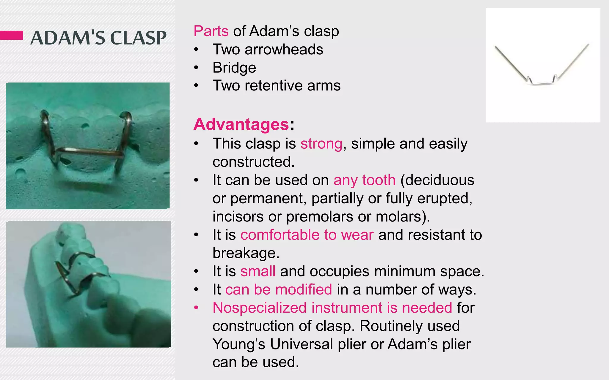 ADAM'S CLASP Parts of Adam’s clasp
• Two arrowheads
• Bridge
• Two retentive arms
Advantages:
• This clasp is strong, simple and easily
constructed.
• It can be used on any tooth (deciduous
or permanent, partially or fully erupted,
incisors or premolars or molars).
• It is comfortable to wear and resistant to
breakage.
• It is small and occupies minimum space.
• It can be modified in a number of ways.
• Nospecialized instrument is needed for
construction of clasp. Routinely used
Young’s Universal plier or Adam’s plier
can be used.
 