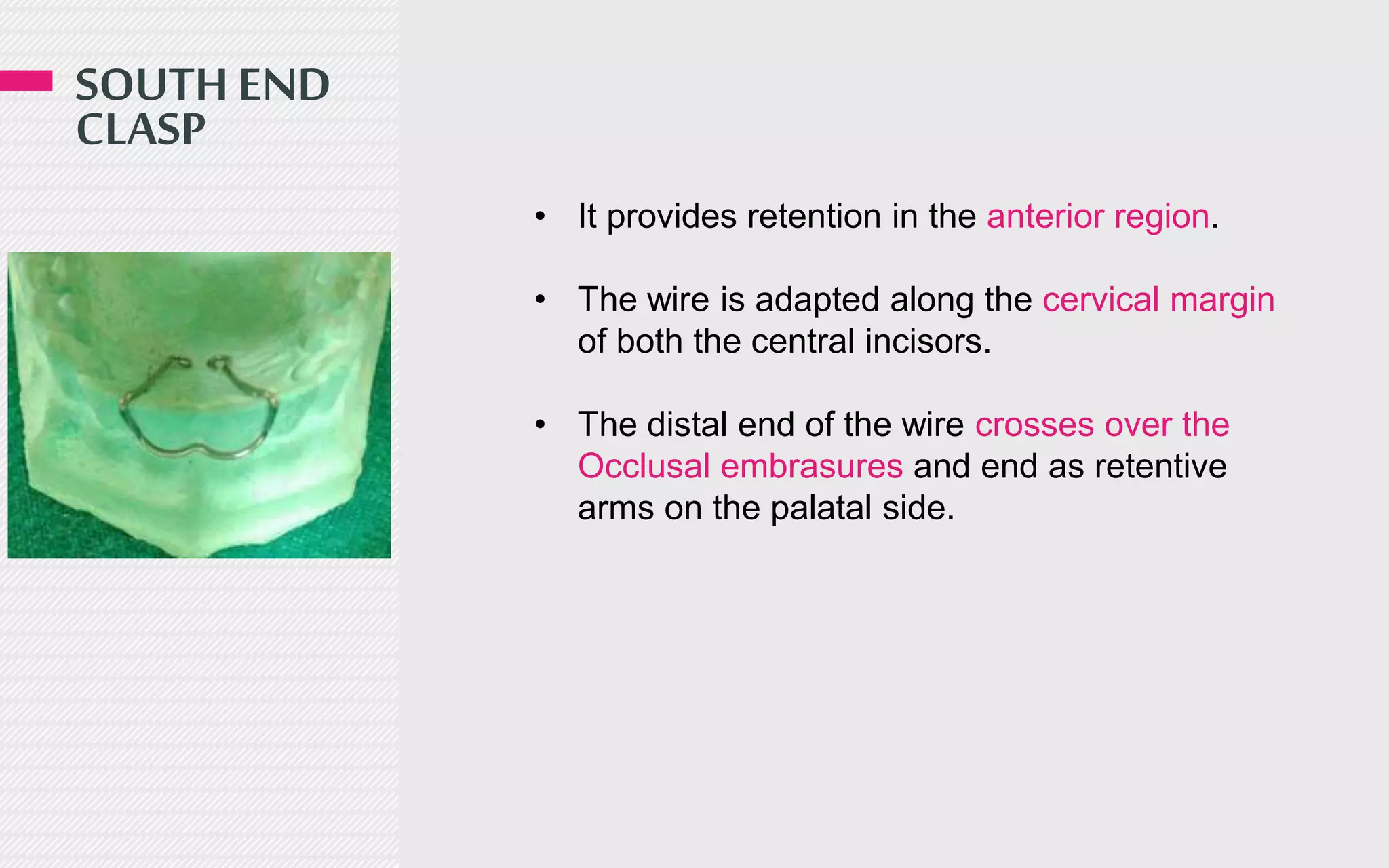 SOUTH END
CLASP
• It provides retention in the anterior region.
• The wire is adapted along the cervical margin
of both the central incisors.
• The distal end of the wire crosses over the
Occlusal embrasures and end as retentive
arms on the palatal side.
 