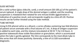SLIDE METHOD
On a solid surface (glass slide,tile, card), a small amount (50-100 μL) of the patient’s
serum isplaced. A single drop of the desired antigen is added, and the resulting
suspension is mixedand then rotated for one minute.Visible agglutination is
indicative of a positive result, and corresponds roughly to a titre of1:20. Positive
results can be further titrated using the tube method.
TUBE METHOD
Using 0.25% phenol saline as a diluent, a series oftubes containing two fold dilutions
of patient serum aremade with a final volume of 1 mL. A drop of antigen suspension
is added to each tube, and the mixture isincubated at 50-55 °C for 4-6 hours. A
positive tubewould show visible flocculation or granulation, which is accentuated
when the tube is gently agitated. The titre corresponds to the most dilute tube in
the series that still shows positivity. Generally, a titre of ≥1:320 isconsidered
diagnostic.
 