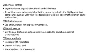 2)Chemical control
• organochlorine, organo-phosphorus and carbamate
• To avoid undue environmental pollution, replace gradually the highly persistent
compounds such as DDT with "biodegradable" and less toxic methoxychlor, abate
and dursban.
3)Biological control
• use of larvivorous fish especially Gambusia.
4)Genetic control
• sterile male technique, cytoplasmic incompatibility and chromosomal
translocations
5)Newer methods
• insect growth regulators
• chemosterilants, and
• sex attractants or pheromones
 