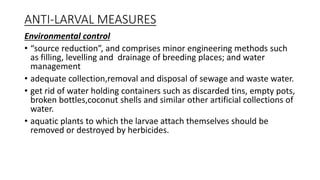 ANTI-LARVAL MEASURES
Environmental control
• “source reduction”, and comprises minor engineering methods such
as filling, levelling and drainage of breeding places; and water
management
• adequate collection,removal and disposal of sewage and waste water.
• get rid of water holding containers such as discarded tins, empty pots,
broken bottles,coconut shells and similar other artificial collections of
water.
• aquatic plants to which the larvae attach themselves should be
removed or destroyed by herbicides.
 