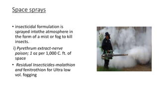 Space sprays
• insecticidal formulation is
sprayed intothe atmosphere in
the form of a mist or fog to kill
insects.
i) Pyrethrum extract-nerve
poison; 1 oz per 1,000 C. ft. of
space
• Residual Insecticides-malathion
and fenitrothion for Ultra low
vol. fogging
 
