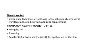 Genetic control
• sterile male technique, cytoplasmic incompatibility, chromosomal
translocations, sex distortion, and gene replacement.
PROTECTION AGAINST MOSQUITO BITES
• Mosquito net
• Screening
• Repellents-Diethyltoluamide (deet); for application on the skin
 