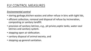 FLY CONTROL MEASURES
Environmental control
• storing garbage,kitchen wastes and other refuse in bins with tight lids,
• efficient collection, removal and disposal of refuse by incineration,
composting or sanitary landfill.
• provision of sanitary latrines, e.g., pit privies,septic tanks, water-seal
latrines and sanitary system.
• stopping open air defecation.
• sanitary disposal of animal excreta, and
• stepping up general sanitation.
 