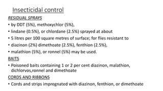 Insecticidal control
RESIDUAL SPRAYS
• by DDT (5%), methoxychlor (5%),
• lindane (0.5%), or chlordane (2.5%) sprayed at about
• 5 litres per 100 square metres of surface; for flies resistant to
• diazinon (2%) dimethoate (2.5%), fenthion (2.5%),
• malathion (5%), or ronnel (5%) may be used.
BAITS
• Poisoned baits containing 1 or 2 per cent diazinon, malathion,
dichlorvos,ronnel and dimethoate
CORDS AND RIBBONS
• Cords and strips impregnated with diazinon, fenthion, or dimethoate
 