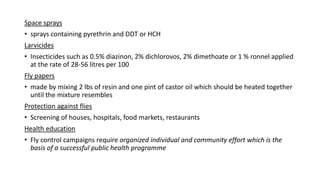 Space sprays
• sprays containing pyrethrin and DDT or HCH
Larvicides
• Insecticides such as 0.5% diazinon, 2% dichlorovos, 2% dimethoate or 1 % ronnel applied
at the rate of 28-56 litres per 100
Fly papers
• made by mixing 2 lbs of resin and one pint of castor oil which should be heated together
until the mixture resembles
Protection against flies
• Screening of houses, hospitals, food markets, restaurants
Health education
• Fly control campaigns require organized individual and community effort which is the
basis of a successful public health programme
 