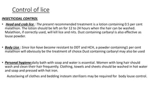 Control of lice
INSECTICIDAL CONTROL
• Head and crab lice : The present recommended treatment is a lotion containing 0.5 per cent
malathion. The lotion should be left on for 12 to 24 hours when the hair can be washed.
Malathion, if correctly used, will kill lice and nits. Dust containing carbaryl is also effective as
louse powder.
• Body Lice : Since lice have become resistant to DDT and HCH, a powder containing1 per cent
malathion will obviously be the treatment of choice.Dust containing carbaryl may also be used
• Personal hygiene:daily bath with soap and water is essential. Women with long hair should
wash and clean their hair frequently. Clothing, towels and sheets should be washed in hot water
and soap and pressed with hot iron.
Autoclaving of clothes and bedding insteam sterilizers may be required for body louse control.
 