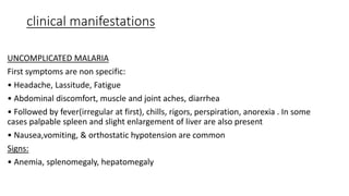 clinical manifestations
UNCOMPLICATED MALARIA
First symptoms are non specific:
• Headache, Lassitude, Fatigue
• Abdominal discomfort, muscle and joint aches, diarrhea
• Followed by fever(irregular at first), chills, rigors, perspiration, anorexia . In some
cases palpable spleen and slight enlargement of liver are also present
• Nausea,vomiting, & orthostatic hypotension are common
Signs:
• Anemia, splenomegaly, hepatomegaly
 
