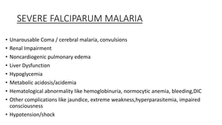 SEVERE FALCIPARUM MALARIA
• Unarousable Coma / cerebral malaria, convulsions
• Renal Impairment
• Noncardiogenic pulmonary edema
• Liver Dysfunction
• Hypoglycemia
• Metabolic acidosis/acidemia
• Hematological abnormality like hemoglobinuria, normocytic anemia, bleeding,DIC
• Other complications like jaundice, extreme weakness,hyperparasitemia, impaired
consciousness
• Hypotension/shock
 