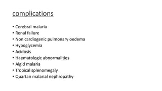 complications
• Cerebral malaria
• Renal failure
• Non cardiogenic pulmonary oedema
• Hypoglycemia
• Acidosis
• Haematologic abnormalities
• Algid malaria
• Tropical splenomegaly
• Quartan malarial nephropathy
 