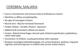 CEREBRAL MALARIA
• Coma is characteristic and ominous feature of falciparum malaria
• Manifests as diffuse encephalopathy
• No signs of meningeal irritation
• Muscle tone : May be Increased/ Decreased
• Tendon reflexes : Variable, Plantars : Equivocal.
• Abdominal & cremasteric reflexes are absent
• Fundus : Retinal hemorrhages, discreet spots ofretinal opacification, papilledema,
cotton wool spots
• Convulsions :In children, usually generalised, often repeated
• Residual neurological deficit(Hemiplegia, CP, cortical blindness, deafness, impaired
cognition and learning) seen in children who survive cerbral malaria
 