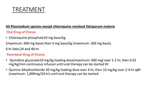 TREATMENT
All Plasmodium species except chloroquine resistant falciparum malaria
Oral Drug of Choice
• Chloroquine phosphate10 mg base/kg
(maximum: 600 mg base) then 5 mg base/kg (maximum: 300 mg base),
6 hr later,24 and 48 hr.
Parenteral Drug of Choice
• Quinidine gluconate10 mg/kg loading dose(maximum: 600 mg) over 1-2 hr, then 0.02
mg/kg/min continuous infusion until oral therapy can be started Or
• Quinine dihydrochloride 20 mg/kg loading dose over 4 hr, then 10 mg/kg over 2-4 hr q8h
(maximum: 1,800mg/24 hr) until oral therapy can be started
 