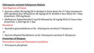 Chloroquine resistant Faliciparum Malaria
Oral Regimen of Choice
 Quinine sulfate 30 mg/kg/24 hr divided in three doses for 3-7 days (maximum:
650 mg/dose) plus Tetracycline 20 mg/kg/24 hr divided in four doses for 7 days
(maximum: 250 mg/dose).
• Mefloquine hydrochloride15 mg PO followed by 10 mg/kg PO 8-12 hours later
(maximum: 1,250 mg) for 1 day.
Parenteral
• Quinidine gluconateSame as for chloroquine-sensitive P. Falciparum
or
• Quinine dihydrochlorideSame as for chloroquine-sensitive P. falciparum.
Prevention of Relapses
Plasmodium vivax and Plasmodium ovaleOnly
• Primaquine phosphate
 