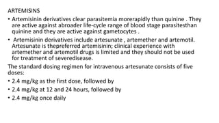 ARTEMISINS
• Artemisinin derivatives clear parasitemia morerapidly than quinine . They
are active against abroader life-cycle range of blood stage parasitesthan
quinine and they are active against gametocytes .
• Artemisinin derivatives include artesunate , artemether and artemotil.
Artesunate is thepreferred artemisinin; clinical experience with
artemether and artemotil drugs is limited and they should not be used
for treatment of severedisease.
The standard dosing regimen for intravenous artesunate consists of five
doses:
• 2.4 mg/kg as the first dose, followed by
• 2.4 mg/kg at 12 and 24 hours, followed by
• 2.4 mg/kg once daily
 
