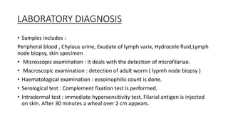 LABORATORY DIAGNOSIS
• Samples includes :
Peripheral blood , Chylous urine, Exudate of lymph varix, Hydrocele fluid,Lymph
node biopsy, skin specimen
• Microscopic examination : It deals with the detection of microfilariae.
• Macroscopic examination : detection of adult worm ( lypmh node biopsy )
• Haematological examination : eosoinophilic count is done.
• Serological test : Complement fixation test is performed.
• Intradermal test : immediate hypersensitivity test. Filarial antigen is injected
on skin. After 30 minutes a wheal over 2 cm appears.
 