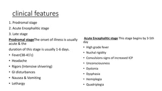 clinical features
1. Prodromal stage
2. Acute Encephalitic stage
3. Late stage
Prodromal stageThe onset of illness is usually
acute & the
duration of this stage is usually 1-6 days.
• Fever(38-41’c)
• Headache
• Rigors (Intensive shivering)
• GI disturbances
• Nausea & Vomiting
• Lethargy
Acute Encephalitic stage This stage begins by 3-5th
day
• High grade fever
• Nuchal rigidity
• Convulsions signs of increased ICP
• Unconsciousness
• Dystonia
• Dysphasia
• Hemiplegia
• Quadriplegia
 