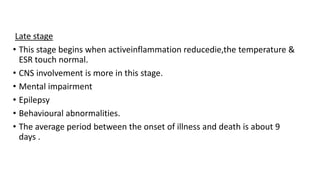 Late stage
• This stage begins when activeinflammation reducedie,the temperature &
ESR touch normal.
• CNS involvement is more in this stage.
• Mental impairment
• Epilepsy
• Behavioural abnormalities.
• The average period between the onset of illness and death is about 9
days .
 