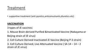 Treatment
• supportive treatment (anti pyretics,anticonvulsants,diuretics etc)
VACCINATION
3 types of JE vaccines:
1. Mouse Brain-derived Purified &Inactivated Vaccine (Nakayama or
Beijing strain of JE virus)
2. Cell Culture Derived Inactivated JE Vaccine (Beijing P-3 strain)
3. Cell Culture Derived, Live Attenuated Vaccine ( SA 14 – 14 – 2
strain of JE virus)
 