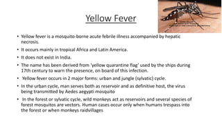 Yellow Fever
• Yellow fever is a mosquito-borne acute febrile illness accompanied by hepatic
necrosis.
• It occurs mainly in tropical Africa and Latin America.
• It does not exist in India.
• The name has been derived from ‘yellow quarantine flag’ used by the ships during
17th century to warn the presence, on board of this infection.
• Yellow fever occurs in 2 major forms: urban and jungle (sylvatic) cycle.
• In the urban cycle, man serves both as reservoir and as definitive host, the virus
being transmitted by Aedes aegypti mosquito
• In the forest or sylvatic cycle, wild monkeys act as reservoirs and several species of
forest mosquitos are vectors. Human cases occur only when humans trespass into
the forest or when monkeys raidvillages
 
