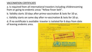 VACCINATION CERTIFICATE
a. Is required from all international travelers including childrencoming
from or going to endemic areas "Yellow Fever belt".
b. Validity starts 10 days after primo-vaccination & lasts for 10 ys.
c. Validity starts on same day after re-vaccination & lasts for 10 ys.
d. If no certificate is available: traveler is isolated for 6 days from date
of leaving endemic area.
 