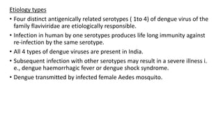 Etiology types
• Four distinct antigenically related serotypes ( 1to 4) of dengue virus of the
family flaviviridae are etiologically responsible.
• Infection in human by one serotypes produces life long immunity against
re-infection by the same serotype.
• All 4 types of dengue viruses are present in India.
• Subsequent infection with other serotypes may result in a severe illness i.
e., dengue haemorrhagic fever or dengue shock syndrome.
• Dengue transmitted by infected female Aedes mosquito.
 