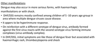 Other manifestations
Dengue may also occur in more serious forms, with haemorrhagic
manifestations or with shock.
• DHF/DSS remains mostly confined among children of 5 -10 years age group in
area where multiple dengue viruses cause disease.
• It appers to be hyperimmune response.
• On reinfection with a different serotype of dengue virus, antibody formed
against the first virus reacts with the second serotype virus forming immune
complexes (virus-antibody complex).
• In DHF/DSS, initial symptoms are like those of dengue fever but associated with
haemorrhagic rash, thrombocytopenia and shock
 