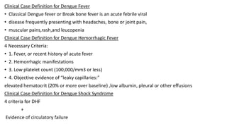 Clinical Case Definition for Dengue Fever
• Classical Dengue fever or Break bone fever is an acute febrile viral
• disease frequently presenting with headaches, bone or joint pain,
• muscular pains,rash,and leucopenia
Clinical Case Definition for Dengue Hemorrhagic Fever
4 Necessary Criteria:
• 1. Fever, or recent history of acute fever
• 2. Hemorrhagic manifestations
• 3. Low platelet count (100,000/mm3 or less)
• 4. Objective evidence of “leaky capillaries:”
elevated hematocrit (20% or more over baseline) ,low albumin, pleural or other effusions
Clinical Case Definition for Dengue Shock Syndrome
4 criteria for DHF
+
Evidence of circulatory failure
 