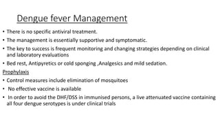 Dengue fever Management
• There is no specific antiviral treatment.
• The management is essentially supportive and symptomatic.
• The key to success is frequent monitoring and changing strategies depending on clinical
and laboratory evaluations
• Bed rest, Antipyretics or cold sponging ,Analgesics and mild sedation.
Prophylaxis
• Control measures include elimination of mosquitoes
• No effective vaccine is available
• In order to avoid the DHF/DSS in immunised persons, a live attenuated vaccine containing
all four dengue serotypes is under clinical trials
 