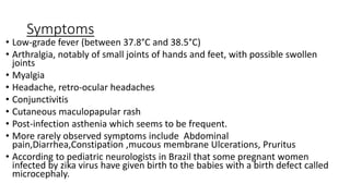 Symptoms
• Low-grade fever (between 37.8°C and 38.5°C)
• Arthralgia, notably of small joints of hands and feet, with possible swollen
joints
• Myalgia
• Headache, retro-ocular headaches
• Conjunctivitis
• Cutaneous maculopapular rash
• Post-infection asthenia which seems to be frequent.
• More rarely observed symptoms include Abdominal
pain,Diarrhea,Constipation ,mucous membrane Ulcerations, Pruritus
• According to pediatric neurologists in Brazil that some pregnant women
infected by zika virus have given birth to the babies with a birth defect called
microcephaly.
 