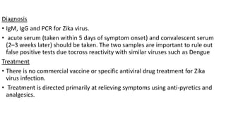 Diagnosis
• IgM, IgG and PCR for Zika virus.
• acute serum (taken within 5 days of symptom onset) and convalescent serum
(2–3 weeks later) should be taken. The two samples are important to rule out
false positive tests due tocross reactivity with similar viruses such as Dengue
Treatment
• There is no commercial vaccine or specific antiviral drug treatment for Zika
virus infection.
• Treatment is directed primarily at relieving symptoms using anti-pyretics and
analgesics.
 