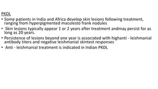 PKDL
• Some patients in India and Africa develop skin lesions following treatment,
ranging from hyperpigmented maculesto frank nodules
• Skin lesions typically appear 1 or 2 years after treatment andmay persist for as
long as 20 years.
• Persistence of lesions beyond one year is associated with highanti - leishmanial
antibody titers and negative leishmanial skintest responses
• Anti - leishmanial treatment is indicated in Indian PKDL
 