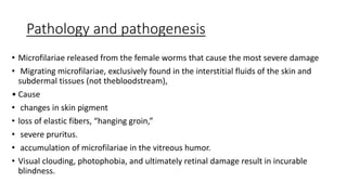 Pathology and pathogenesis
• Microfilariae released from the female worms that cause the most severe damage
• Migrating microfilariae, exclusively found in the interstitial fluids of the skin and
subdermal tissues (not thebloodstream),
• Cause
• changes in skin pigment
• loss of elastic fibers, “hanging groin,”
• severe pruritus.
• accumulation of microfilariae in the vitreous humor.
• Visual clouding, photophobia, and ultimately retinal damage result in incurable
blindness.
 