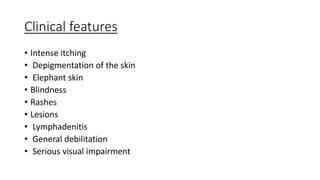 Clinical features
• Intense itching
• Depigmentation of the skin
• Elephant skin
• Blindness
• Rashes
• Lesions
• Lymphadenitis
• General debilitation
• Serious visual impairment
 