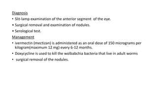 Diagnosis
• Slit-lamp examination of the anterior segment of the eye.
• Surgical removal and examination of nodules.
• Serological test.
Management
• ivermectin (mectizan) is administered as an oral dose of 150 micrograms per
kilogram(maximum 12 mg) every 6-12 months.
• Doxycycline is used to kill the wolbabchia bacteria that live in adult worms
• surgical removal of the nodules.
 