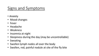 Signs and Symptoms
• Anxiety
• Mood changes
• Fever
• Headache
• Weakness
• Insomnia at night
• Sleepiness during the day (may be uncontrollable)
• Sweating
• Swollen lymph nodes all over the body
• Swollen, red, painful nodule at site of the fly bite
 