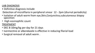 LAB DIAGNOSIS
• Definitive diagnosis include
Detection of microfilaria in peripheral smear 12 - 2pm (diurnal periodicity)
• Isolation of adult worm from eye,Skin,Conjunctiva,subcutaneous biopsy
specimen
• High eosinophilic count
TREATMENT
• DEC 8-10mg/kg per day for 21 days
• Ivermectine or albendazole is effective in reducing filarial load
• Surgical removal of adult worm .
 
