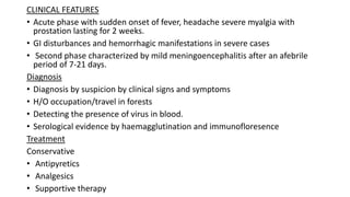 CLINICAL FEATURES
• Acute phase with sudden onset of fever, headache severe myalgia with
prostation lasting for 2 weeks.
• GI disturbances and hemorrhagic manifestations in severe cases
• Second phase characterized by mild meningoencephalitis after an afebrile
period of 7-21 days.
Diagnosis
• Diagnosis by suspicion by clinical signs and symptoms
• H/O occupation/travel in forests
• Detecting the presence of virus in blood.
• Serological evidence by haemagglutination and immunofloresence
Treatment
Conservative
• Antipyretics
• Analgesics
• Supportive therapy
 