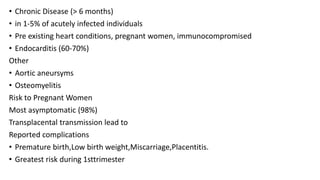 • Chronic Disease (> 6 months)
• in 1-5% of acutely infected individuals
• Pre existing heart conditions, pregnant women, immunocompromised
• Endocarditis (60-70%)
Other
• Aortic aneursyms
• Osteomyelitis
Risk to Pregnant Women
Most asymptomatic (98%)
Transplacental transmission lead to
Reported complications
• Premature birth,Low birth weight,Miscarriage,Placentitis.
• Greatest risk during 1sttrimester
 