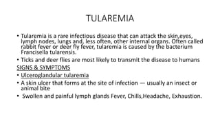 TULAREMIA
• Tularemia is a rare infectious disease that can attack the skin,eyes,
lymph nodes, lungs and, less often, other internal organs. Often called
rabbit fever or deer fly fever, tularemia is caused by the bacterium
Francisella tularensis.
• Ticks and deer flies are most likely to transmit the disease to humans
SIGNS & SYMPTOMS
• Ulceroglandular tularemia
• A skin ulcer that forms at the site of infection — usually an insect or
animal bite
• Swollen and painful lymph glands Fever, Chills,Headache, Exhaustion.
 