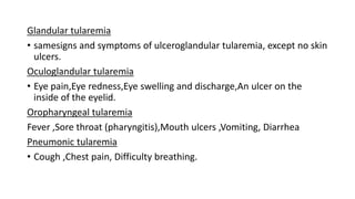 Glandular tularemia
• samesigns and symptoms of ulceroglandular tularemia, except no skin
ulcers.
Oculoglandular tularemia
• Eye pain,Eye redness,Eye swelling and discharge,An ulcer on the
inside of the eyelid.
Oropharyngeal tularemia
Fever ,Sore throat (pharyngitis),Mouth ulcers ,Vomiting, Diarrhea
Pneumonic tularemia
• Cough ,Chest pain, Difficulty breathing.
 