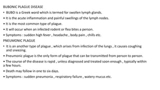 BUBONIC PLAGUE DISEASE
• BUBO is a Greek word which is termed for swollen lymph glands.
• It is the acute inflammation and painful swellings of the lymph nodes.
• It is the most common type of plague.
• It will occur when an infected rodent or flea bites a person.
• Symptoms : sudden high fever , headache , body pain , chills etc.
PNEUMONIC PLAGUE
• It is an another type of plague , which arises from infection of the lungs , it causes coughing
and sneezing.
• Pneumonic plague is the only form of plague that can be transmitted from person to person.
• The course of the disease is rapid , unless diagnosed and treated soon enough , typically within
a few hours.
• Death may follow in one to six days.
• Symptoms : sudden pneumonia , respiratory failure , watery mucus etc.
 
